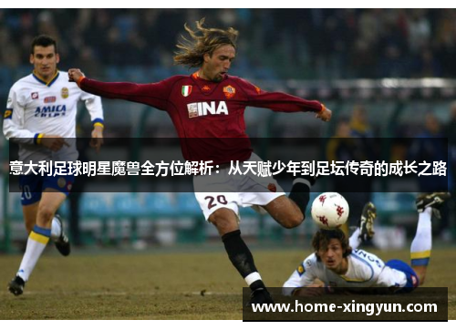 意大利足球明星魔兽全方位解析:从天赋少年到足坛传奇的成长之路 意大利足球明星魔兽全方位解析:从天赋少年到足坛传奇的成长之路