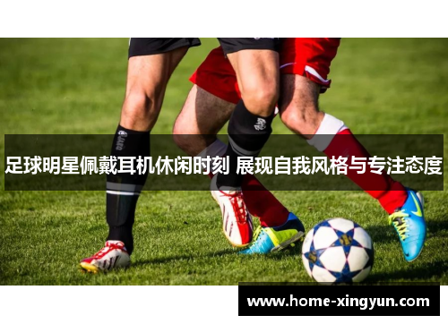 足球明星佩戴耳机休闲时刻 展现自我风格与专注态度