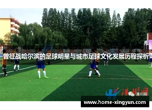 曾征战哈尔滨的足球明星与城市足球文化发展历程探析