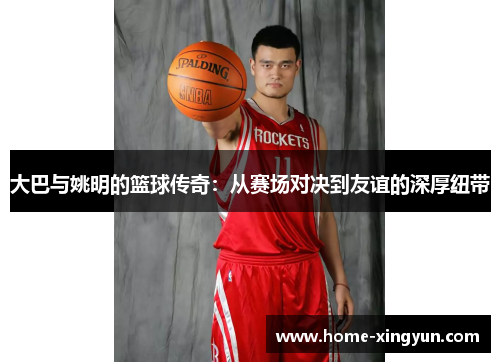 大巴与姚明的篮球传奇：从赛场对决到友谊的深厚纽带