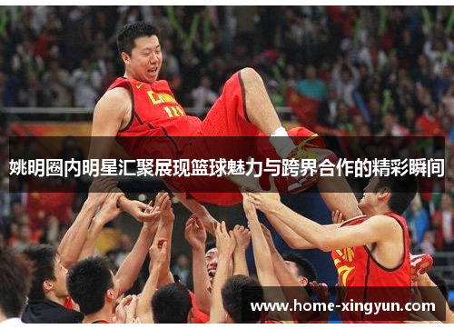 姚明圈内明星汇聚展现篮球魅力与跨界合作的精彩瞬间