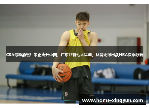 CBA最新消息！朱正离开中国，广东只有七人集训，林葳无缘出战NBA夏季联赛